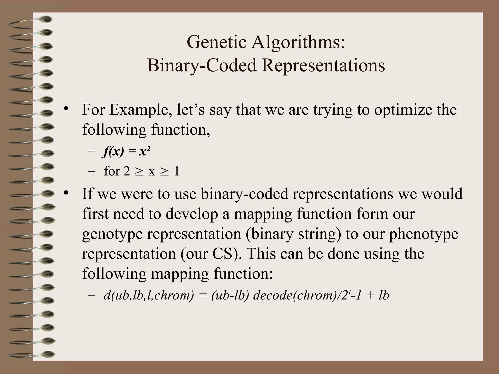 Genetic Algorithms: Binary-Coded Representations • For Example, let’s say that we are trying to optimize the following function, – f(x) = x2 – for 2  x  1 • If we were to use binary-coded representations we would first need to develop a mapping function form our genotype representation (binary string) to our phenotype representation (our CS). This can be done using the following mapping function: – d(ub,lb,l,chrom) = (ub-lb) decode(chrom)/2l -1 + lb 