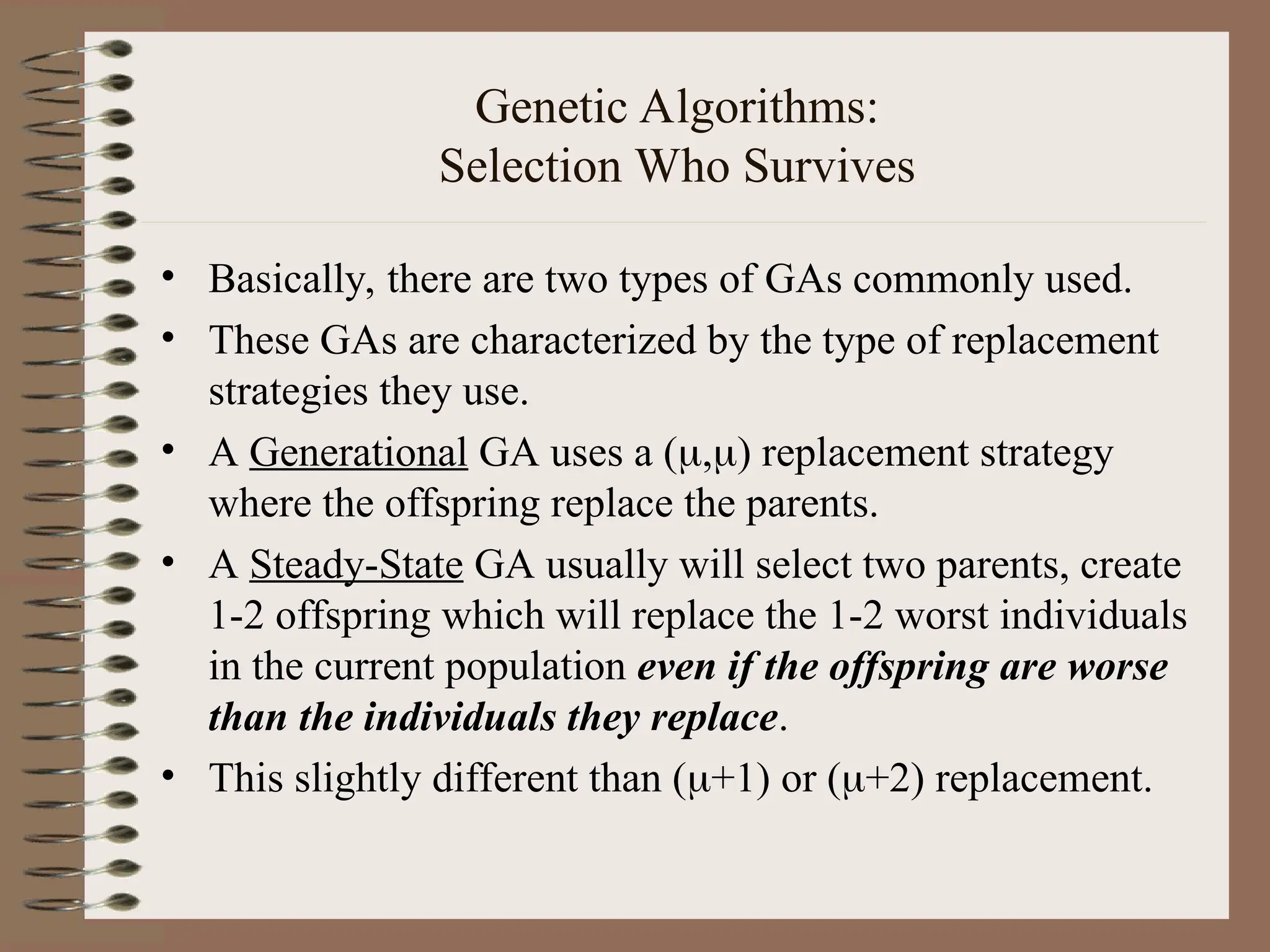 Genetic Algorithms: Selection Who Survives • Basically, there are two types of GAs commonly used. • These GAs are characterized by the type of replacement strategies they use. • A Generational GA uses a (,) replacement strategy where the offspring replace the parents. • A Steady-State GA usually will select two parents, create 1-2 offspring which will replace the 1-2 worst individuals in the current population even if the offspring are worse than the individuals they replace. • This slightly different than (+1) or (+2) replacement. 