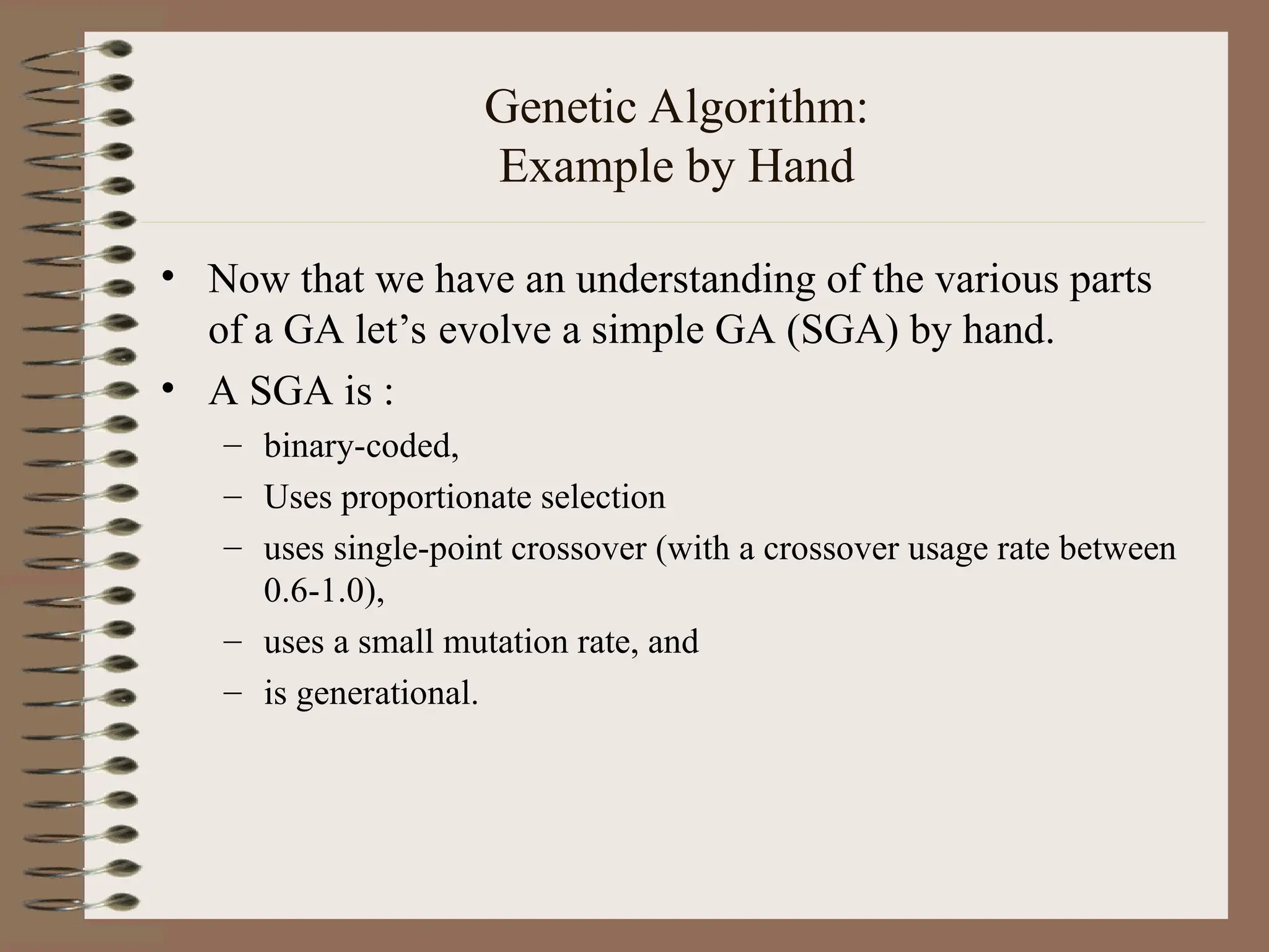 Genetic Algorithm: Example by Hand • Now that we have an understanding of the various parts of a GA let’s evolve a simple GA (SGA) by hand. • A SGA is : – binary-coded, – Uses proportionate selection – uses single-point crossover (with a crossover usage rate between 0.6-1.0), – uses a small mutation rate, and – is generational. 