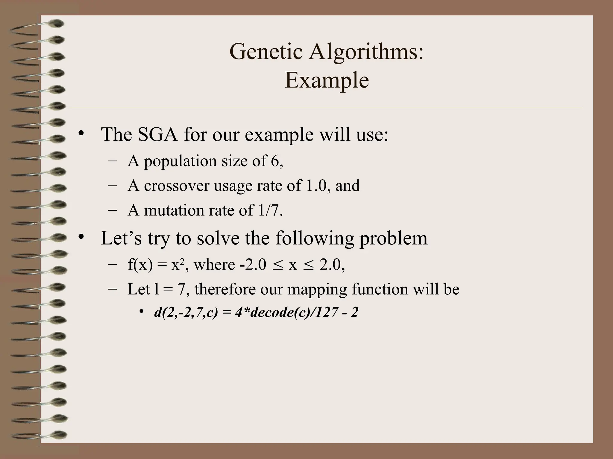 Genetic Algorithms: Example • The SGA for our example will use: – A population size of 6, – A crossover usage rate of 1.0, and – A mutation rate of 1/7. • Let’s try to solve the following problem – f(x) = x2 , where -2.0  x  2.0, – Let l = 7, therefore our mapping function will be • d(2,-2,7,c) = 4*decode(c)/127 - 2 