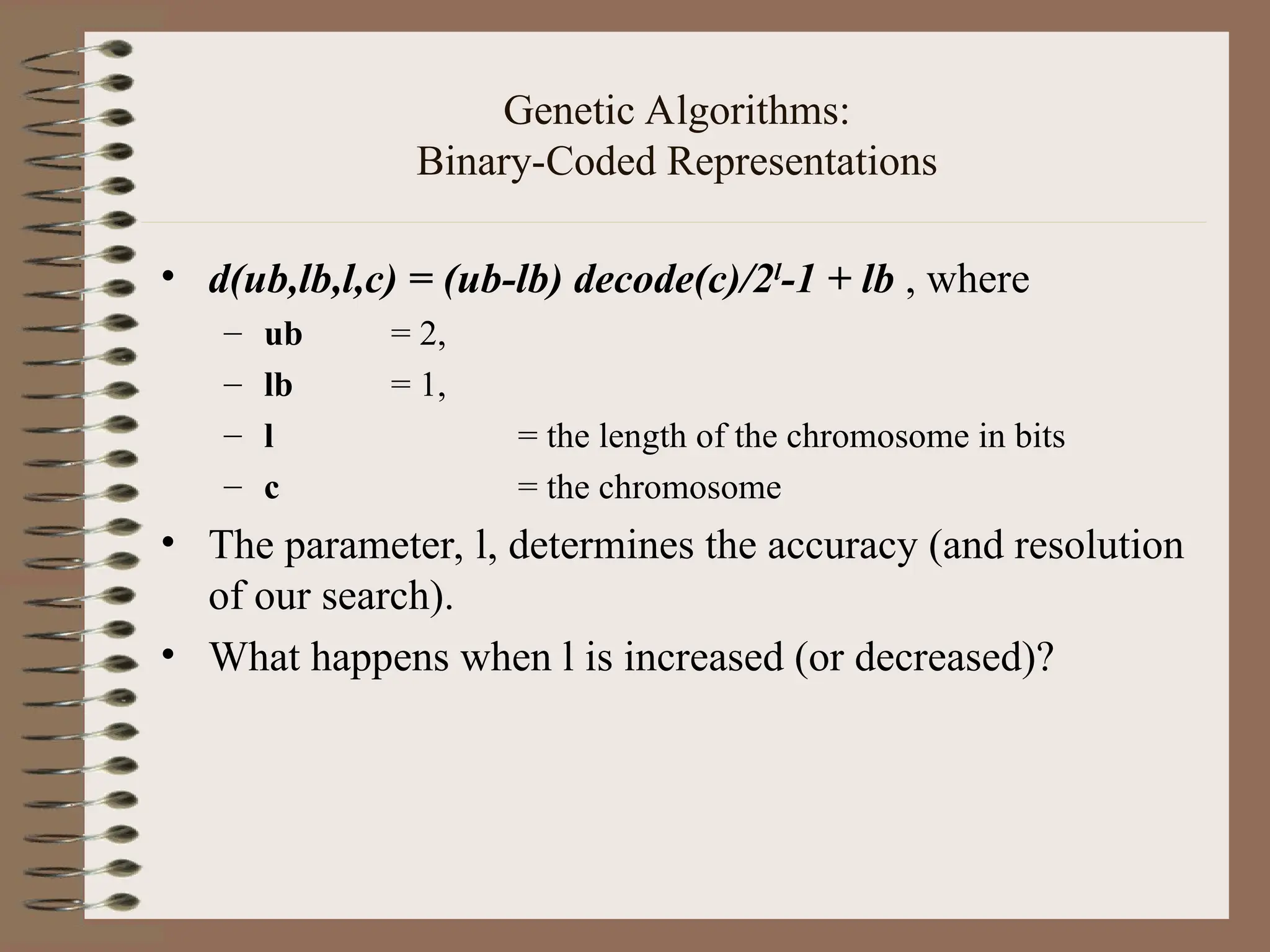 Genetic Algorithms: Binary-Coded Representations • d(ub,lb,l,c) = (ub-lb) decode(c)/2l -1 + lb , where – ub = 2, – lb = 1, – l = the length of the chromosome in bits – c = the chromosome • The parameter, l, determines the accuracy (and resolution of our search). • What happens when l is increased (or decreased)? 