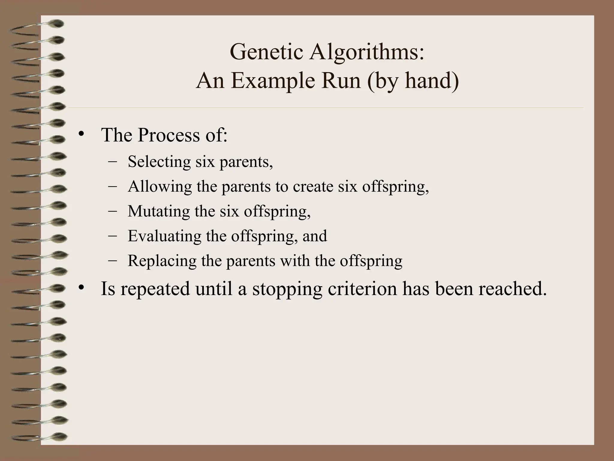 Genetic Algorithms: An Example Run (by hand) • The Process of: – Selecting six parents, – Allowing the parents to create six offspring, – Mutating the six offspring, – Evaluating the offspring, and – Replacing the parents with the offspring • Is repeated until a stopping criterion has been reached. 