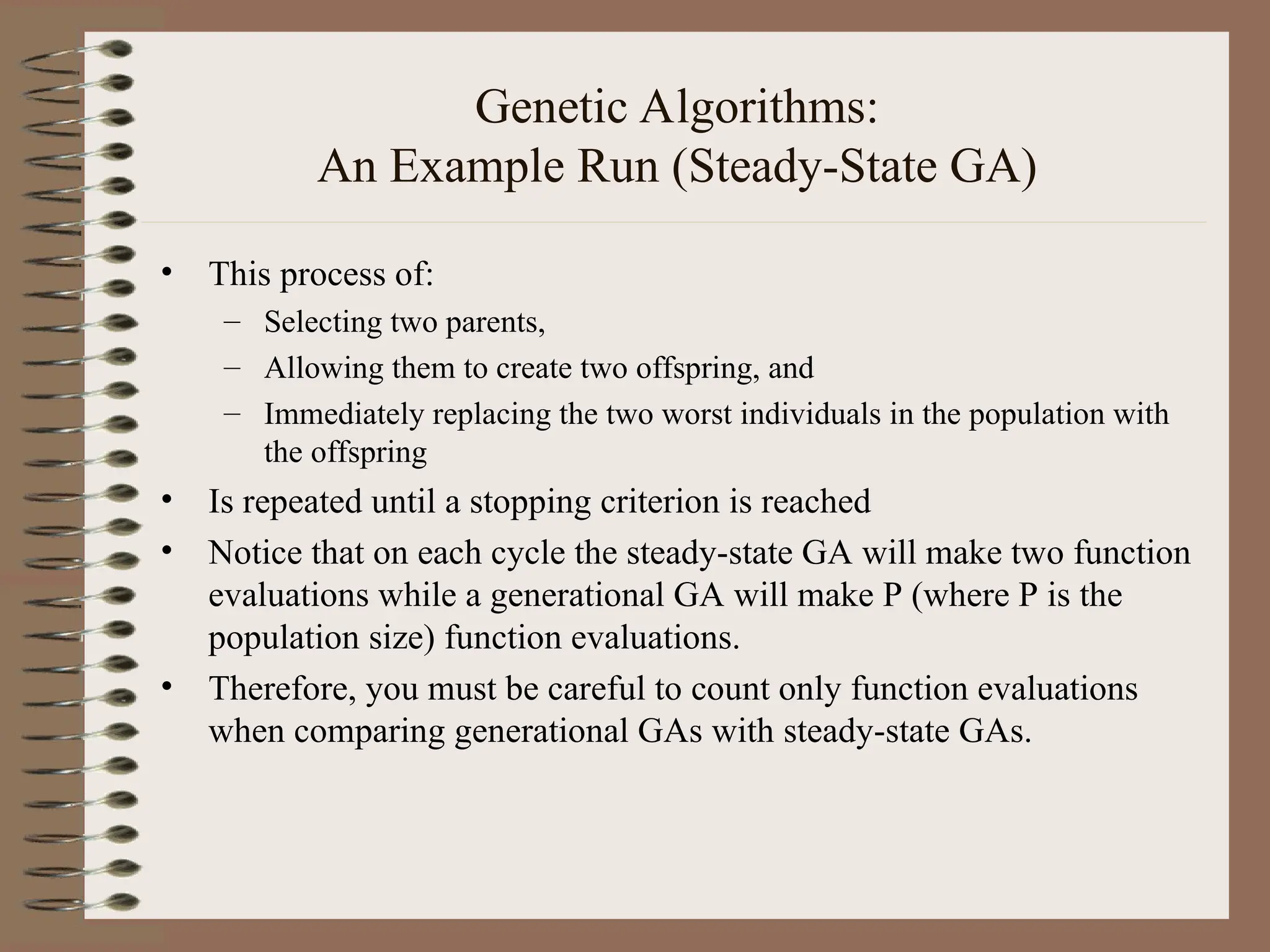 Genetic Algorithms: An Example Run (Steady-State GA) • This process of: – Selecting two parents, – Allowing them to create two offspring, and – Immediately replacing the two worst individuals in the population with the offspring • Is repeated until a stopping criterion is reached • Notice that on each cycle the steady-state GA will make two function evaluations while a generational GA will make P (where P is the population size) function evaluations. • Therefore, you must be careful to count only function evaluations when comparing generational GAs with steady-state GAs. 