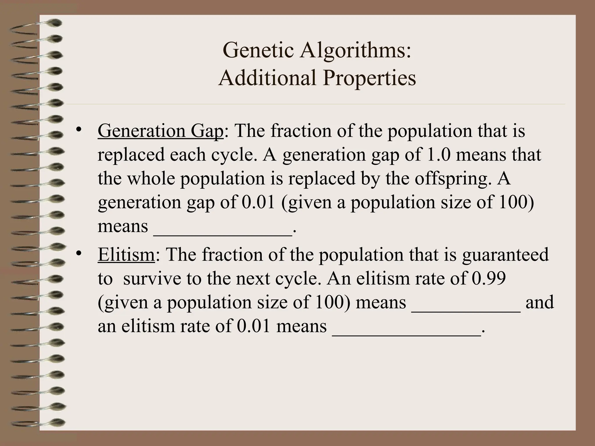 Genetic Algorithms: Additional Properties • Generation Gap: The fraction of the population that is replaced each cycle. A generation gap of 1.0 means that the whole population is replaced by the offspring. A generation gap of 0.01 (given a population size of 100) means ______________. • Elitism: The fraction of the population that is guaranteed to survive to the next cycle. An elitism rate of 0.99 (given a population size of 100) means ___________ and an elitism rate of 0.01 means _______________. 