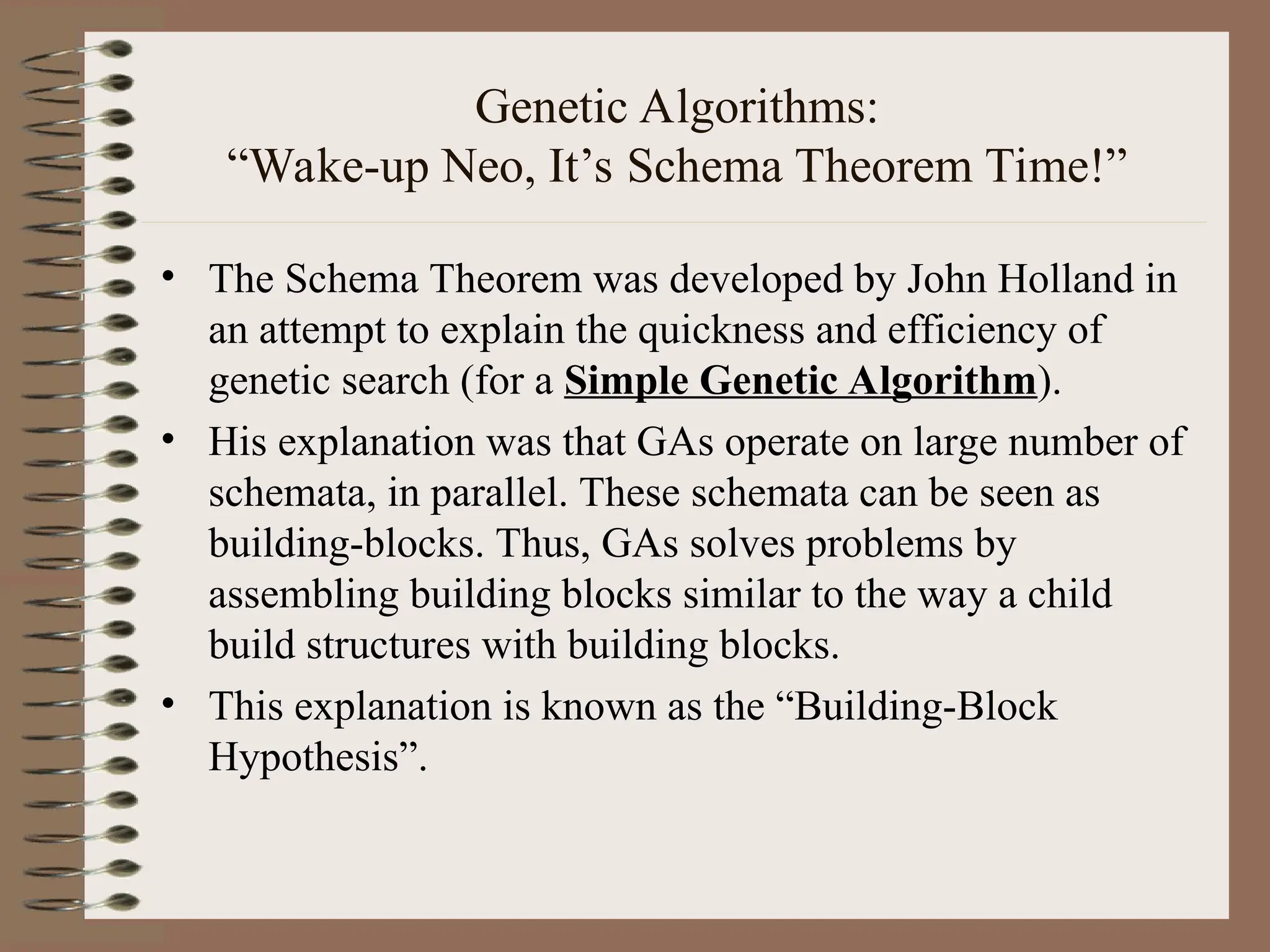 Genetic Algorithms: “Wake-up Neo, It’s Schema Theorem Time!” • The Schema Theorem was developed by John Holland in an attempt to explain the quickness and efficiency of genetic search (for a Simple Genetic Algorithm). • His explanation was that GAs operate on large number of schemata, in parallel. These schemata can be seen as building-blocks. Thus, GAs solves problems by assembling building blocks similar to the way a child build structures with building blocks. • This explanation is known as the “Building-Block Hypothesis”. 