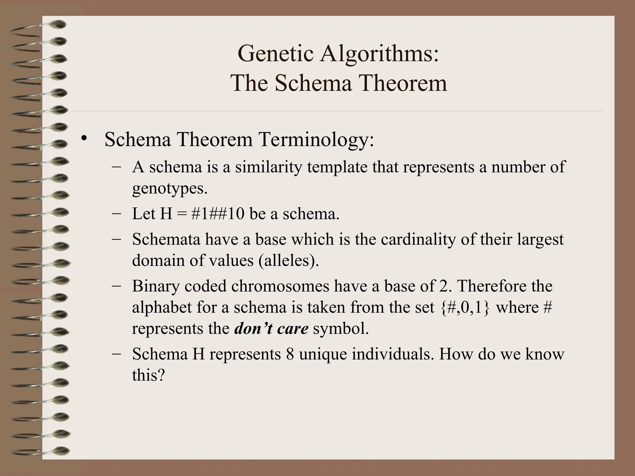 Genetic Algorithms: The Schema Theorem • Schema Theorem Terminology: – A schema is a similarity template that represents a number of genotypes. – Let H = #1##10 be a schema. – Schemata have a base which is the cardinality of their largest domain of values (alleles). – Binary coded chromosomes have a base of 2. Therefore the alphabet for a schema is taken from the set {#,0,1} where # represents the don’t care symbol. – Schema H represents 8 unique individuals. How do we know this? 