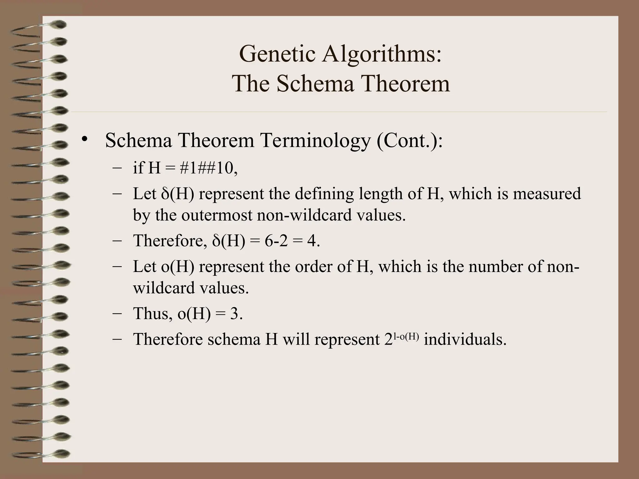 Genetic Algorithms: The Schema Theorem • Schema Theorem Terminology (Cont.): – if H = #1##10, – Let (H) represent the defining length of H, which is measured by the outermost non-wildcard values. – Therefore, (H) = 6-2 = 4. – Let o(H) represent the order of H, which is the number of non- wildcard values. – Thus, o(H) = 3. – Therefore schema H will represent 2l-o(H) individuals. 