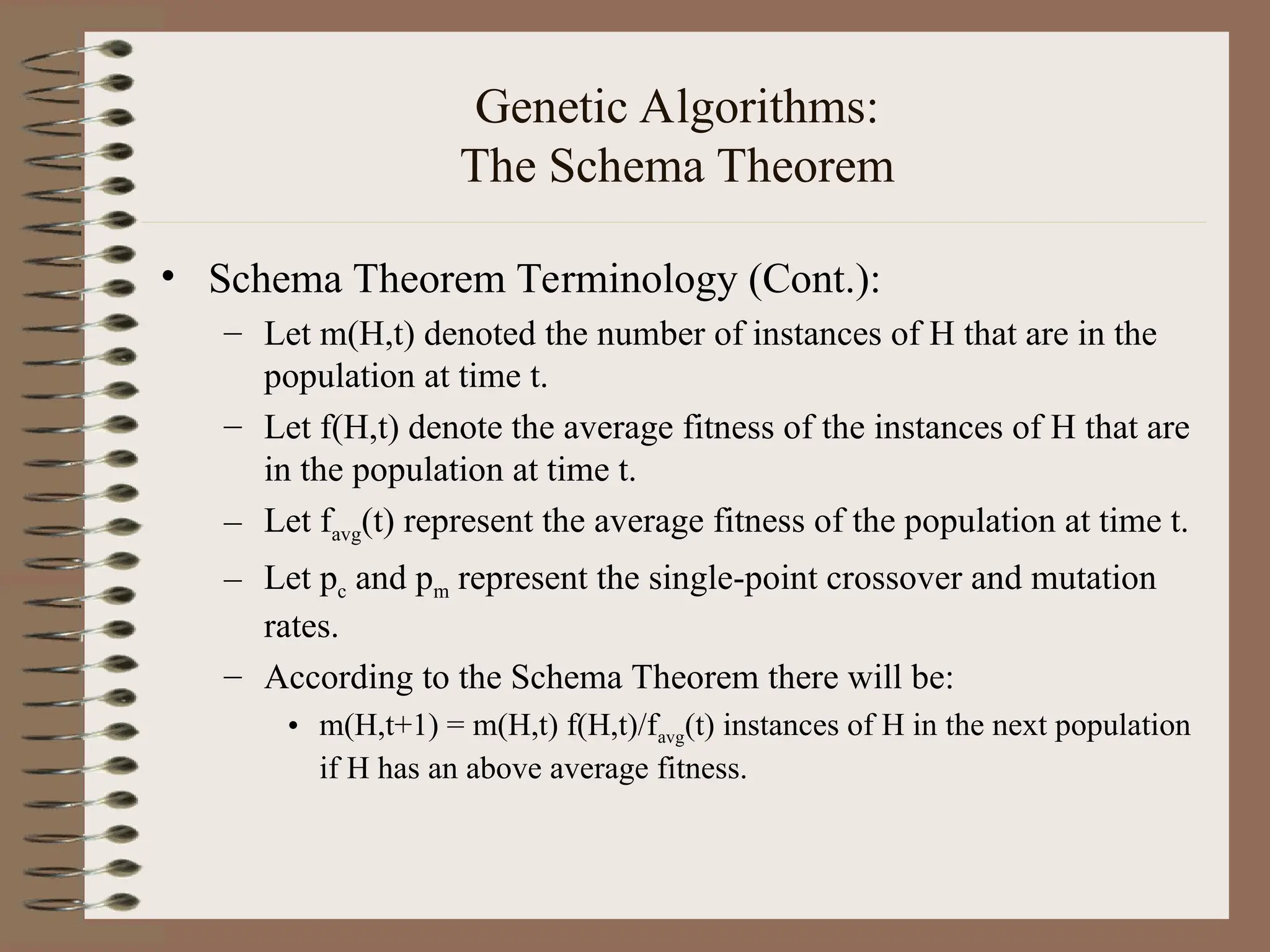 Genetic Algorithms: The Schema Theorem • Schema Theorem Terminology (Cont.): – Let m(H,t) denoted the number of instances of H that are in the population at time t. – Let f(H,t) denote the average fitness of the instances of H that are in the population at time t. – Let favg(t) represent the average fitness of the population at time t. – Let pc and pm represent the single-point crossover and mutation rates. – According to the Schema Theorem there will be: • m(H,t+1) = m(H,t) f(H,t)/favg(t) instances of H in the next population if H has an above average fitness. 