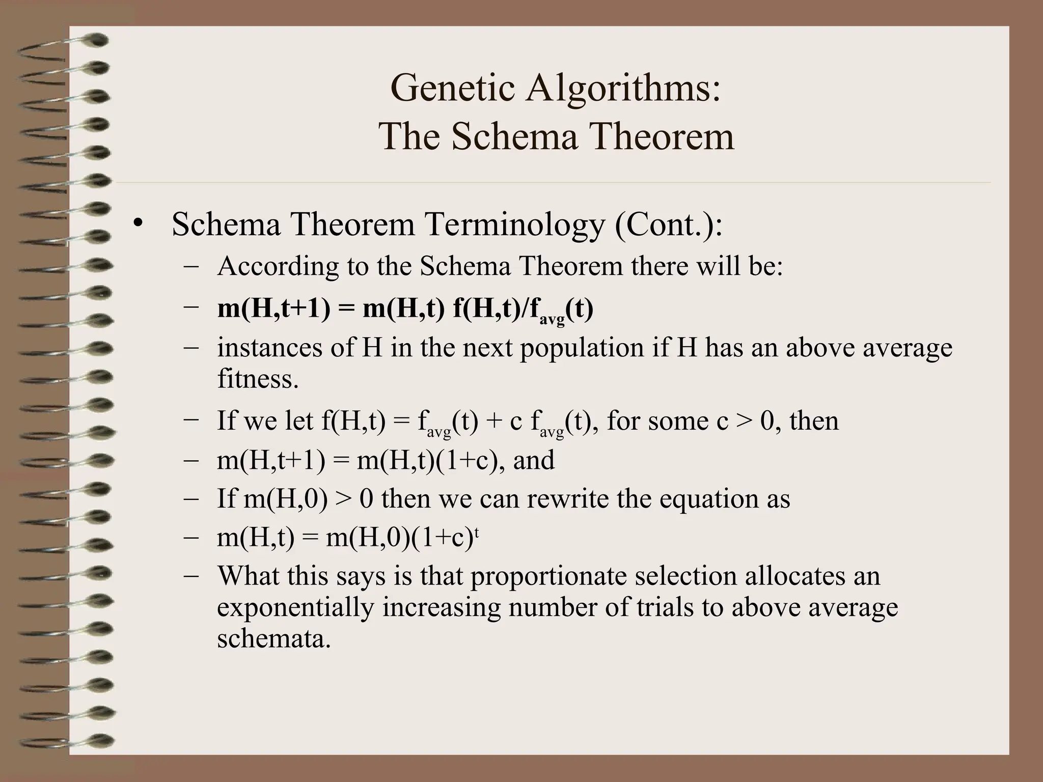 Genetic Algorithms: The Schema Theorem • Schema Theorem Terminology (Cont.): – According to the Schema Theorem there will be: – m(H,t+1) = m(H,t) f(H,t)/favg(t) – instances of H in the next population if H has an above average fitness. – If we let f(H,t) = favg(t) + c favg(t), for some c > 0, then – m(H,t+1) = m(H,t)(1+c), and – If m(H,0) > 0 then we can rewrite the equation as – m(H,t) = m(H,0)(1+c)t – What this says is that proportionate selection allocates an exponentially increasing number of trials to above average schemata. 