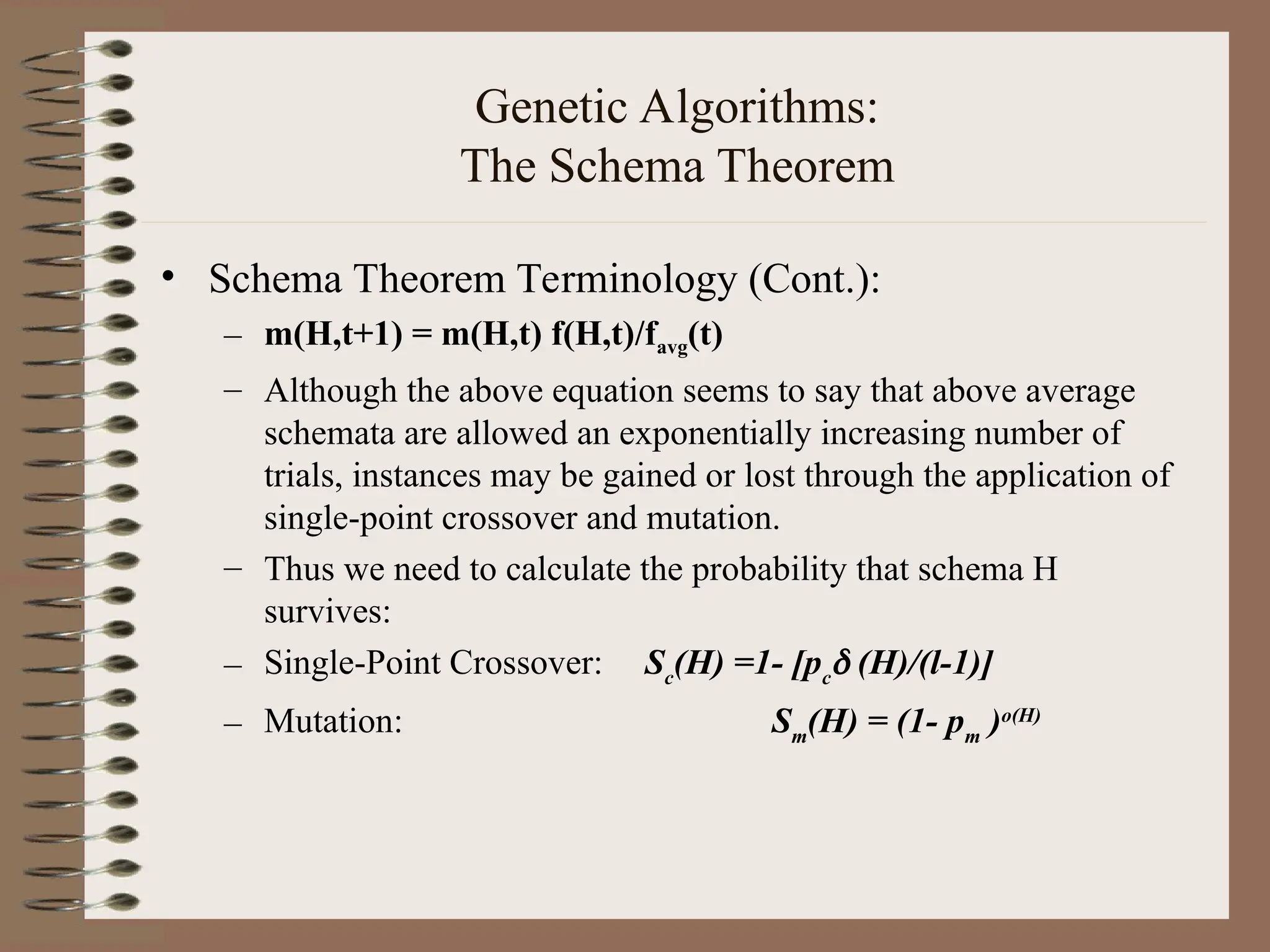 Genetic Algorithms: The Schema Theorem • Schema Theorem Terminology (Cont.): – m(H,t+1) = m(H,t) f(H,t)/favg(t) – Although the above equation seems to say that above average schemata are allowed an exponentially increasing number of trials, instances may be gained or lost through the application of single-point crossover and mutation. – Thus we need to calculate the probability that schema H survives: – Single-Point Crossover: Sc (H) =1- [pc  (H)/(l-1)] – Mutation: Sm (H) = (1- pm )o(H) 