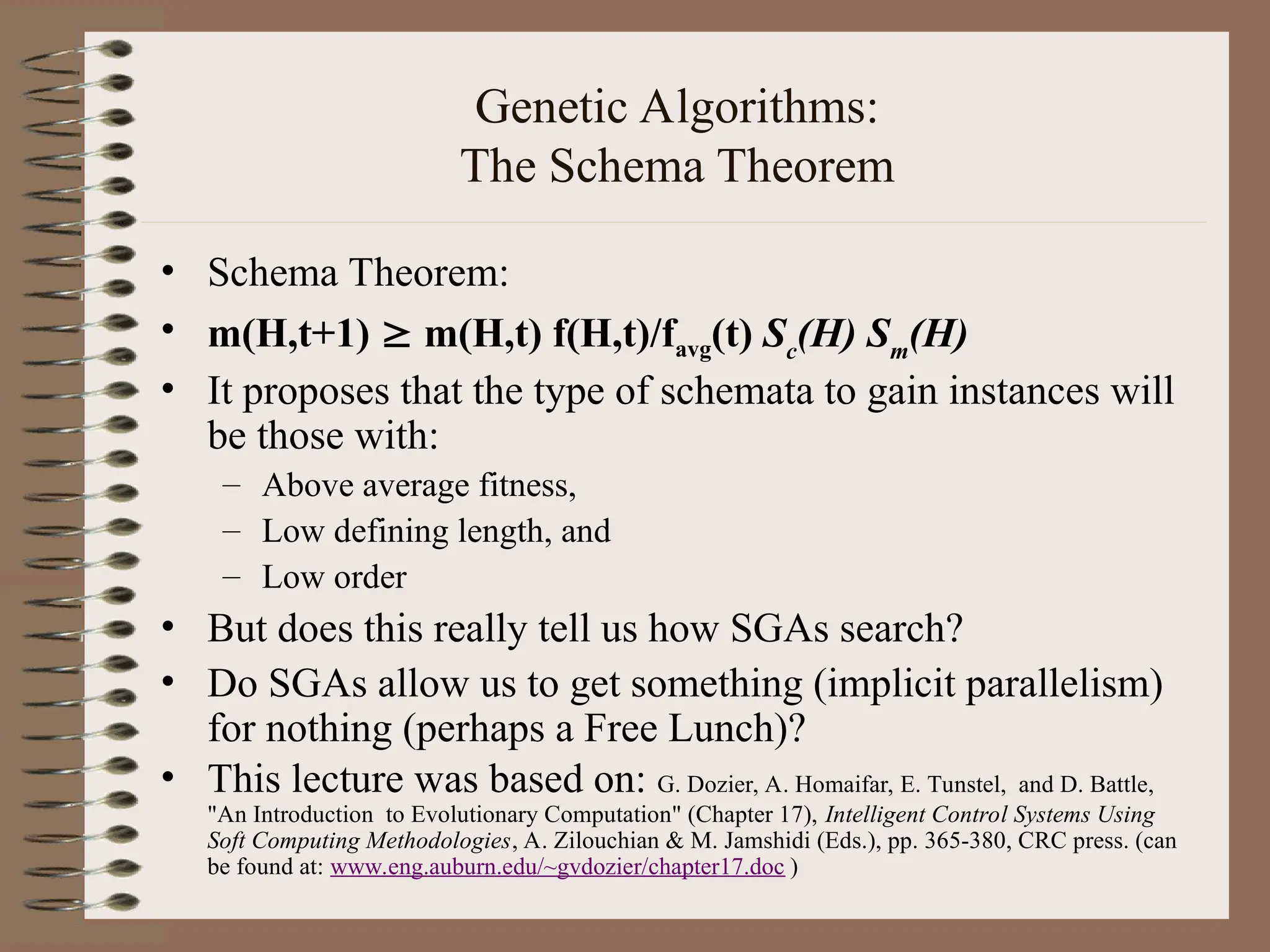 Genetic Algorithms: The Schema Theorem • Schema Theorem: • m(H,t+1)  m(H,t) f(H,t)/favg(t) Sc (H) Sm (H) • It proposes that the type of schemata to gain instances will be those with: – Above average fitness, – Low defining length, and – Low order • But does this really tell us how SGAs search? • Do SGAs allow us to get something (implicit parallelism) for nothing (perhaps a Free Lunch)? • This lecture was based on: G. Dozier, A. Homaifar, E. Tunstel, and D. Battle, "An Introduction to Evolutionary Computation" (Chapter 17), Intelligent Control Systems Using Soft Computing Methodologies, A. Zilouchian & M. Jamshidi (Eds.), pp. 365-380, CRC press. (can be found at: www.eng.auburn.edu/~gvdozier/chapter17.doc ) 