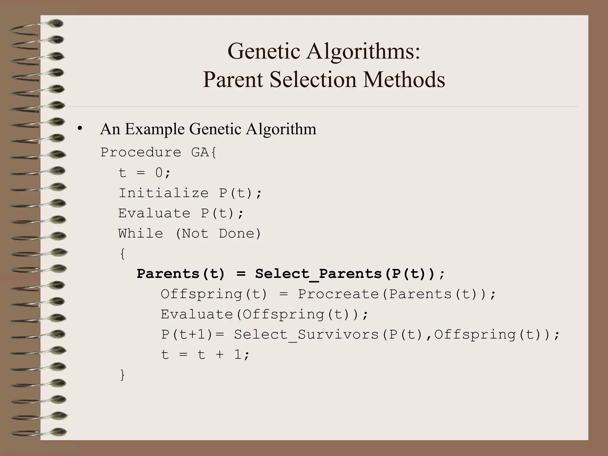 Genetic Algorithms: Parent Selection Methods • An Example Genetic Algorithm Procedure GA{ t = 0; Initialize P(t); Evaluate P(t); While (Not Done) { Parents(t) = Select_Parents(P(t)); Offspring(t) = Procreate(Parents(t)); Evaluate(Offspring(t)); P(t+1)= Select_Survivors(P(t),Offspring(t)); t = t + 1; } 