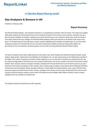Find Industry reports, Company profiles
ReportLinker                                                                       and Market Statistics



                                 >> Get this Report Now by email!

Gas Analysers & Sensors in UK
Published on February 2009

                                                                                                              Report Summary

The Plimsoll Portfolio Analysis - Gas Analysers & Sensors is a comprehensive evaluation of the UK market. The revised and updated
2008 edition analyses the financial performance of the companies important to the success of your business. Using the most up to
date information available, the analysis is ideal both as a tool to benchmark your own company's results and to study the market in
more depth. Aimed at the busy manager, the Plimsoll Portfolio Analysis is both quick and easy to use thanks to the unique visual
layout. The Analysis lays bare the performance of each company highlighting their strengths and weaknesses. Do you know which
companies are best to do business with' Do you know which companies are selling at a loss and whose profit margins are
plummeting' Find out the answers to all these questions and more with the newly published Plimsoll Portfolio Analysis.




The report is divided into two colour-coded sections for your ease of use, Sector Analysis and Individual Company Analysis. Sector
Analysis: Sales growth, market share and profitability are all analysed over a 10 year period giving you the fulllest picture possible of
the health of the market. Companies are ranked on these categories so you can see which companies are outshining the rest. Use
the industry average tables to benchmark your own company's performance- how do you compare to the rest of the industry' Industry
Analysis: Each company receives a full page of analysis, evaluating their financial performance over the last five years so you get a
full picture of the long term prospects of each company. Each company page of analysis is also packed with the following information:
Full business name and address, Names and ages of directors, contact details and website address, seven unique 'Plimsoll' charts
showing at a glance the performance of each company, averages for the industry are also shown indicating the bare minimum each
company should be looking to achieve, and five years of the latest accounts available, New! Written summary on each company
highlighting their key strengths and weaknesses.




The Analysis evaluates the performance of 89 companies.




Gas Analysers & Sensors in UK                                                                                                     Page 1/3
 