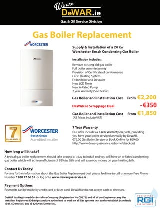 Gas & Oil Service Division

Gas Boiler Replacement
Supply & Installation of a 24 Kw
Worchester Bosch Condensing Gas Boiler
Installation Includes:
Remove existing old gas boiler
Full boiler commissioning
Provision of Certificate of conformance
Flush Heating System
Fit Inhibitor and Descaler
New LCD Timer
New A-Rated Pump
7 year Warranty (See Below)

Gas Boiler and Installation Cost
DeWAR.ie Scrappage Deal
Gas Boiler and Installation Cost
(All Prices Include VAT)

€2,200
- €350
From €1,850

From

7 Year Warranty
Our offer includes a 7 Year Warranty on parts, providing
you have your boiler serviced annually by DeWAR.
€79.00 Gas Boiler Service or Book Online for €69.00.
http://www.dewargasservice.ie/home/checkout

How long will it take?
A typical gas boiler replacement should take around a 1 day to install and you will have an A-Rated condensing
gas boiler which will achieve efficiency of 92% to 98% and will save you money on your heating bills.

Contact Us Today!
For any further information about the Gas Boiler Replacement deal please feel free to call us on our Free Phone
Number 1800 77 66 55 or log onto www.dewargasservice.ie .

Payment Options
Payments can be made by credit card or laser card. DeWAR.ie do not accept cash or cheques.
DeWAR is a Registered Gas Installers Company (Registration No CO572) and all of our Engineers carry Gas
Installers Registered ID badges and are authorised to work on all Gas systems that conform to Irish Standards
IS 813(Domestic) and IS 820(Non-Domestic).

 