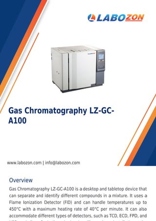 Overview
Gas Chromatography LZ-GC-A100 is a desktop and tabletop device that
can separate and identify different compounds in a mixture. It uses a
Flame Ionization Detector (FID) and can handle temperatures up to
450°C with a maximum heating rate of 40°C per minute. It can also
accommodate different types of detectors, such as TCD, ECD, FPD, and
Gas Chromatography LZ-GC-
A100
www.labozon.com | info@labozon.com
 
