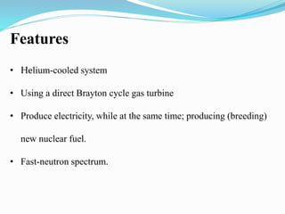 Features 
• Helium-cooled system 
• Using a direct Brayton cycle gas turbine 
• Produce electricity, while at the same time; producing (breeding) 
new nuclear fuel. 
• Fast-neutron spectrum. 
 