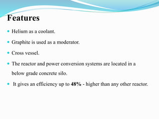 Features 
 Helium as a coolant. 
 Graphite is used as a moderator. 
 Cross vessel. 
 The reactor and power conversion systems are located in a 
below grade concrete silo. 
 It gives an efficiency up to 48% - higher than any other reactor. 
 