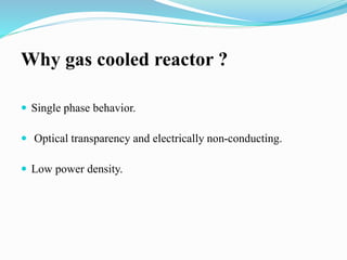 Why gas cooled reactor ? 
 Single phase behavior. 
 Optical transparency and electrically non-conducting. 
 Low power density. 
 