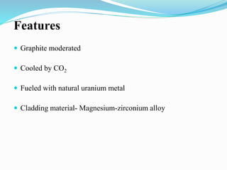 Features 
 Graphite moderated 
 Cooled by CO2 
 Fueled with natural uranium metal 
 Cladding material- Magnesium-zirconium alloy 
 