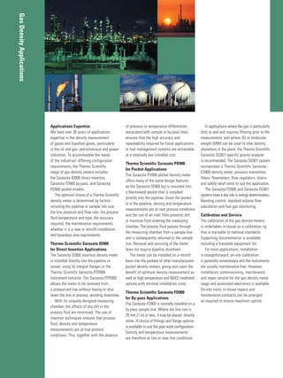 Applications Expertise
We have over 30 years of applications
expertise in the density measurement
of gases and liquefied gases, particularly
in the oil and gas, petrochemical and power
industries. To accommodate the needs
of the industries’ differing configuration
requirements, the Thermo Scientific
range of gas density meters includes
the Sarasota ID900 direct insertion,
Sarasota FD900 by-pass, and Sarasota
PD900 pocket models.
The optimum choice of a Thermo Scientific
density meter is determined by factors
including the pipeline or sample line size;
the line pressure and flow rate; the process
fluid temperature and type; the accuracy
required; the maintenance requirements;
whether it is a new or retrofit installation;
and hazardous area requirements.
Thermo Scientific Sarasota ID900
for Direct Insertion Applications
The Sarasota ID900 insertion density meter
is installed directly into the pipeline or
vessel, using its integral flanges or the
Thermo Scientific Sarasota RTR900
instrument retractor. The Sarasota RTR900
allows the meter to be removed from
a pressurized line without having to shut
down the line or process, avoiding downtime.
With its uniquely designed measuring
chamber, the effects of any dirt in the
process fluid are minimized. The use of
insertion techniques ensures that process
fluid, density and temperature
measurements are at true process
conditions. This, together with the absence
of pressure or temperature differentials
associated with sample or by-pass lines,
ensures that the high accuracy and
repeatability required for fiscal applications
or fuel management systems are achievable
at a relatively low installed cost.
Thermo Scientific Sarasota PD900
for Pocket Applications
The Sarasota PD900 pocket density meter
offers many of the same design features
as the Sarasota ID900 but is mounted into
a thermowell pocket that is installed
directly into the pipeline. Since the pocket
is in the pipeline, density and temperature
measurements are at near process conditions
and the use of an inlet filter prevents dirt
or moisture from entering the measuring
chamber. The process fluid passes through
the measuring chamber from a sample line
and is subsequently returned to the sample
line. Removal and servicing of the meter
does not require pipeline shutdown.
The meter can be installed on a retrofit
basis into the pockets of other manufacturers’
pocket density meters, giving end users the
benefit of optimum density measurement as
well as high temperature and NACE treatment
options with minimal installation costs.
Thermo Scientific Sarasota FD900
for By-pass Applications
The Sarasota FD900 is normally installed on a
by-pass sample line. Where the line size is
25 mm (1 in) or less, it may be placed directly
inline. A choice of fittings and flange options
is available to suit the pipe work configuration.
Density and temperature measurements
are therefore at line or near line conditions.
In applications where the gas is particularly
dirty or wet and requires filtering prior to the
measurement, and where SG or molecular
weight (MW) can be used to infer density
elsewhere in the plant, the Thermo Scientific
Sarasota SG901 specific gravity analyzer
is recommended. The Sarasota SG901 system
incorporates a Thermo Scientific Sarasota
FD900 density meter, pressure transmitter,
filters, flowmeters, flow regulators, drains
and safety relief vents to suit the application.
The Sarasota FD900 and Sarasota SG901
systems have a key role in energy determination,
blending control, standard volume flow
calculation and fuel gas monitoring.
Calibration and Service
The calibration of the gas density meters
is undertaken in-house on a calibration rig
that is traceable to national standards.
Supporting documentation is available
including a traceable equipment list.
For most applications, installation
is straightforward, on-site calibration
is generally unnecessary and the instruments
are usually maintenance-free. However,
installation, commissioning, maintenance
and repair service for the gas density meter
range and associated electronics is available.
On-site visits, in-house repairs and
maintenance contracts can be arranged
as required to ensure maximum uptime.
GasDensityApplications
 
