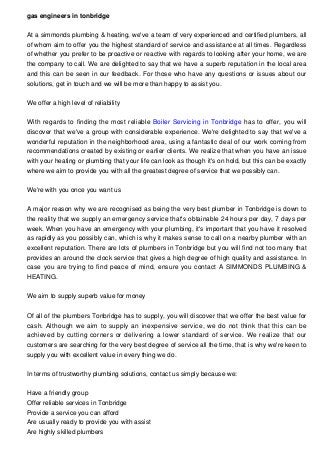 gas engineers in tonbridge
At a simmonds plumbing & heating, we've a team of very experienced and certified plumbers, all
of whom aim to offer you the highest standard of service and assistance at all times. Regardless
of whether you prefer to be proactive or reactive with regards to looking after your home, we are
the company to call. We are delighted to say that we have a superb reputation in the local area
and this can be seen in our feedback. For those who have any questions or issues about our
solutions, get in touch and we will be more than happy to assist you.
We offer a high level of reliability
With regards to finding the most reliable Boiler Servicing in Tonbridge has to offer, you will
discover that we've a group with considerable experience. We're delighted to say that we've a
wonderful reputation in the neighborhood area, using a fantastic deal of our work coming from
recommendations created by existing or earlier clients. We realize that when you have an issue
with your heating or plumbing that your life can look as though it's on hold, but this can be exactly
where we aim to provide you with all the greatest degree of service that we possibly can.
We're with you once you want us
A major reason why we are recognised as being the very best plumber in Tonbridge is down to
the reality that we supply an emergency service that's obtainable 24 hours per day, 7 days per
week. When you have an emergency with your plumbing, it's important that you have it resolved
as rapidly as you possibly can, which is why it makes sense to call on a nearby plumber with an
excellent reputation. There are lots of plumbers in Tonbridge but you will find not too many that
provides an around the clock service that gives a high degree of high quality and assistance. In
case you are trying to find peace of mind, ensure you contact A SIMMONDS PLUMBING &
HEATING.
We aim to supply superb value for money
Of all of the plumbers Tonbridge has to supply, you will discover that we offer the best value for
cash. Although we aim to supply an inexpensive service, we do not think that this can be
achieved by cutting corners or delivering a lower standard of service. We realize that our
customers are searching for the very best degree of service all the time, that is why we're keen to
supply you with excellent value in every thing we do.
In terms of trustworthy plumbing solutions, contact us simply because we:
Have a friendly group
Offer reliable services in Tonbridge
Provide a service you can afford
Are usually ready to provide you with assist
Are highly skilled plumbers
 