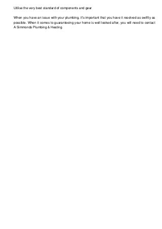 Utilise the very best standard of components and gear
When you have an issue with your plumbing, it's important that you have it resolved as swiftly as
possible. When it comes to guaranteeing your home is well looked after, you will need to contact
A Simmonds Plumbing & Heating.
 