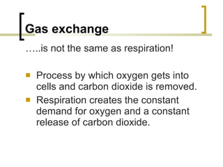 Gas exchange … ..is not the same as respiration! Process by which oxygen gets into cells and carbon dioxide is removed. Respiration creates the constant demand for oxygen and a constant release of carbon dioxide.