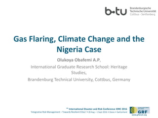 6th
International Disaster and Risk Conference IDRC 2016
‘Integrative Risk Management – Towards Resilient Cities‘ • 28 Aug – 1 Sept 2016 • Davos • Switzerland
www.grforum.org
Gas Flaring, Climate Change and the
Nigeria Case
Olukoya Obafemi A.P,
International Graduate Research School: Heritage
Studies,
Brandenburg Technical University, Cottbus, Germany
 