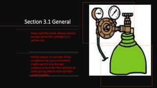 Section 3.1 General
Keep cylinder valve always closed,
except when the cylinder is in
active use.
Notify owner of cylinder if any
condition has occurred which
might permit any foreign
substance to enter the cylinder or
valve giving details and cylinder
serial number.
 