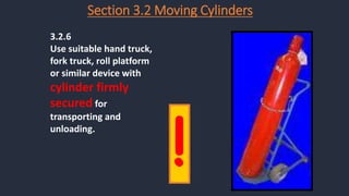 Section 3.2 Moving Cylinders
3.2.6
Use suitable hand truck,
fork truck, roll platform
or similar device with
cylinder firmly
secured for
transporting and
unloading.
!
 