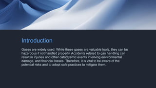 Introduction
Gases are widely used. While these gases are valuable tools, they can be
hazardous if not handled properly. Accidents related to gas handling can
result in injuries and other cataclysmic events involving environmental
damage, and financial losses. Therefore, it is vital to be aware of the
potential risks and to adopt safe practices to mitigate them.
 