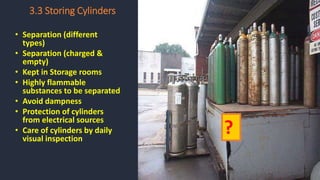 3.3 Storing Cylinders
• Separation (different
types)
• Separation (charged &
empty)
• Kept in Storage rooms
• Highly flammable
substances to be separated
• Avoid dampness
• Protection of cylinders
from electrical sources
• Care of cylinders by daily
visual inspection
?
 