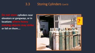 3.3 Storing Cylinders Cont’d
Do not store cylinders near
elevators or gangways, or in
locations where heavy
moving objects may strike
or fall on them….
?
 