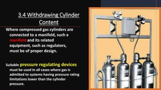3.4 Withdrawing Cylinder
Content
Where compressed gas cylinders are
connected to a manifold, such a
manifold and its related
equipment, such as regulators,
must be of proper design.
Suitable pressure regulating devices
must be used in all cases where gas is
admitted to systems having pressure rating
limitations lower than the cylinder
pressure.
 