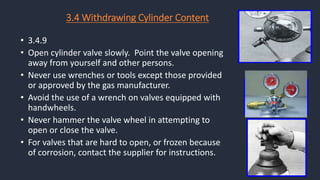 • 3.4.9
• Open cylinder valve slowly. Point the valve opening
away from yourself and other persons.
• Never use wrenches or tools except those provided
or approved by the gas manufacturer.
• Avoid the use of a wrench on valves equipped with
handwheels.
• Never hammer the valve wheel in attempting to
open or close the valve.
• For valves that are hard to open, or frozen because
of corrosion, contact the supplier for instructions.
3.4 Withdrawing Cylinder Content
 