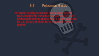 Personnel handling and using poison gases should
have available for immediate use gas masks or self-
contained breathing apparatus of a design approved
by U.S. Bureau of Mines for the particular service
desired.
3.6 Poisonous Gases
 