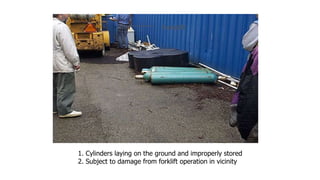 1. Cylinders laying on the ground and improperly stored
2. Subject to damage from forklift operation in vicinity
Forklift
 