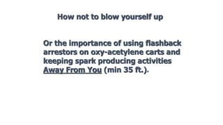 Or the importance of using flashback
arrestors on oxy-acetylene carts and
keeping spark producing activities
Away From You (min 35 ft.).
How not to blow yourself up
 