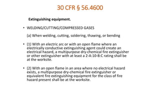 30 CFR § 56.4600
Extinguishing equipment.
• WELDING/CUTTING/COMPRESSED GASES
(a) When welding, cutting, soldering, thawing, or bending
• (1) With an electric arc or with an open flame where an
electrically conductive extinguishing agent could create an
electrical hazard, a multipurpose dry-chemical fire extinguisher
or other extinguisher with at least a 2-A:10-B:C rating shall be
at the worksite.
• (2) With an open flame in an area where no electrical hazard
exists, a multipurpose dry-chemical fire extinguisher or
equivalent fire extinguishing equipment for the class of fire
hazard present shall be at the worksite.
 