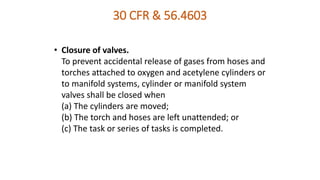 30 CFR & 56.4603
• Closure of valves.
To prevent accidental release of gases from hoses and
torches attached to oxygen and acetylene cylinders or
to manifold systems, cylinder or manifold system
valves shall be closed when
(a) The cylinders are moved;
(b) The torch and hoses are left unattended; or
(c) The task or series of tasks is completed.
 