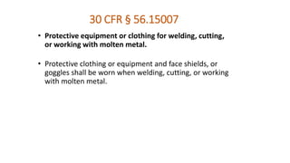 30 CFR § 56.15007
• Protective equipment or clothing for welding, cutting,
or working with molten metal.
• Protective clothing or equipment and face shields, or
goggles shall be worn when welding, cutting, or working
with molten metal.
 