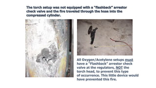 The torch setup was not equipped with a “flashback” arrestor
check valve and the fire traveled through the hose into the
compressed cylinder.
All Oxygen/Acetylene setups must
have a “Flashback” arrestor check
valve at the regulators, NOT the
torch head, to prevent this type
of occurrence. This little device would
have prevented this fire.
 