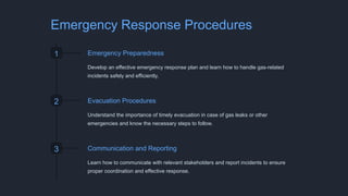 Emergency Response Procedures
1 Emergency Preparedness
Develop an effective emergency response plan and learn how to handle gas-related
incidents safely and efficiently.
2 Evacuation Procedures
Understand the importance of timely evacuation in case of gas leaks or other
emergencies and know the necessary steps to follow.
3 Communication and Reporting
Learn how to communicate with relevant stakeholders and report incidents to ensure
proper coordination and effective response.
 