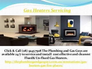 Gas Heaters Servicing
Click & Call (08) 9245 7508 The Plumbing and Gas Guys are
available 24/7 to service and install cost effective and cleanest
Flued& Un-flued Gas Heaters.
http://theplumbingandgasguys.com.au/renovations/gas-
heaters-gas-fire-places/
 