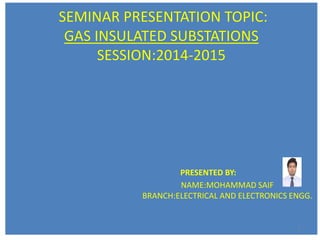 SEMINAR PRESENTATION TOPIC:
GAS INSULATED SUBSTATIONS
SESSION:2014-2015
PRESENTED BY:
NAME:MOHAMMAD SAIF
BRANCH:ELECTRICAL AND ELECTRONICS ENGG.
1
 