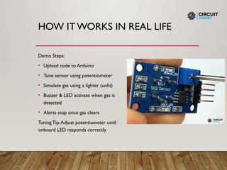 HOW ITWORKS IN REAL LIFE
Demo Steps:
• Upload code to Arduino
• Tune sensor using potentiometer
• Simulate gas using a lighter (unlit)
• Buzzer & LED activate when gas is
detected
• Alerts stop once gas clears
Tuning Tip:Adjust potentiometer until
onboard LED responds correctly.
 