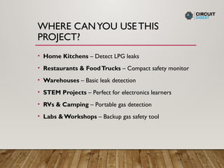 WHERE CANYOU USE THIS
PROJECT?
• Home Kitchens – Detect LPG leaks
• Restaurants & FoodTrucks – Compact safety monitor
• Warehouses – Basic leak detection
• STEM Projects – Perfect for electronics learners
• RVs & Camping – Portable gas detection
• Labs &Workshops – Backup gas safety tool
 