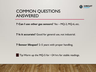 COMMON QUESTIONS
ANSWERED
❓ Can I use other gas sensors? Yes – MQ-2, MQ-6, etc.
❓ Is it accurate? Good for general use, not industrial.
❓ Sensor lifespan? 2–5 years with proper handling.
🔧 Tip:Warm up the MQ-5 for ~24 hrs for stable readings.
 