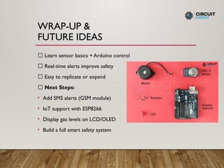 WRAP-UP &
FUTURE IDEAS
✅ Learn sensor basics + Arduino control
✅ Real-time alerts improve safety
✅ Easy to replicate or expand
🚀 Next Steps:
• Add SMS alerts (GSM module)
• IoT support with ESP8266
• Display gas levels on LCD/OLED
• Build a full smart safety system
 