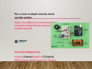 For a more in-depth tutorial, check
out this article:
https://circuitdigest.com/microcontroller-pr
ojects/gas-leakage-detector-using-arduino-c
omplete-diy-guide
www.circuitdigest.com
Arduino Projects|Raspberry Pi Projects|
ESP32 Projects | AI Projects | IoT Projects
 